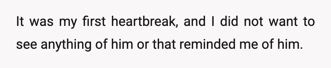 It was my first heartbreak, and I did not want to see anything of him or that reminded me of him.