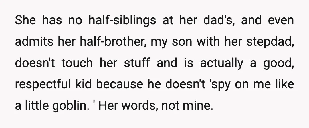 She has no half-siblings at her dad's, and even admits her half-brother, my son with her stepdad, doesn't touch her stuff and is actually a good, respectful kid because he...