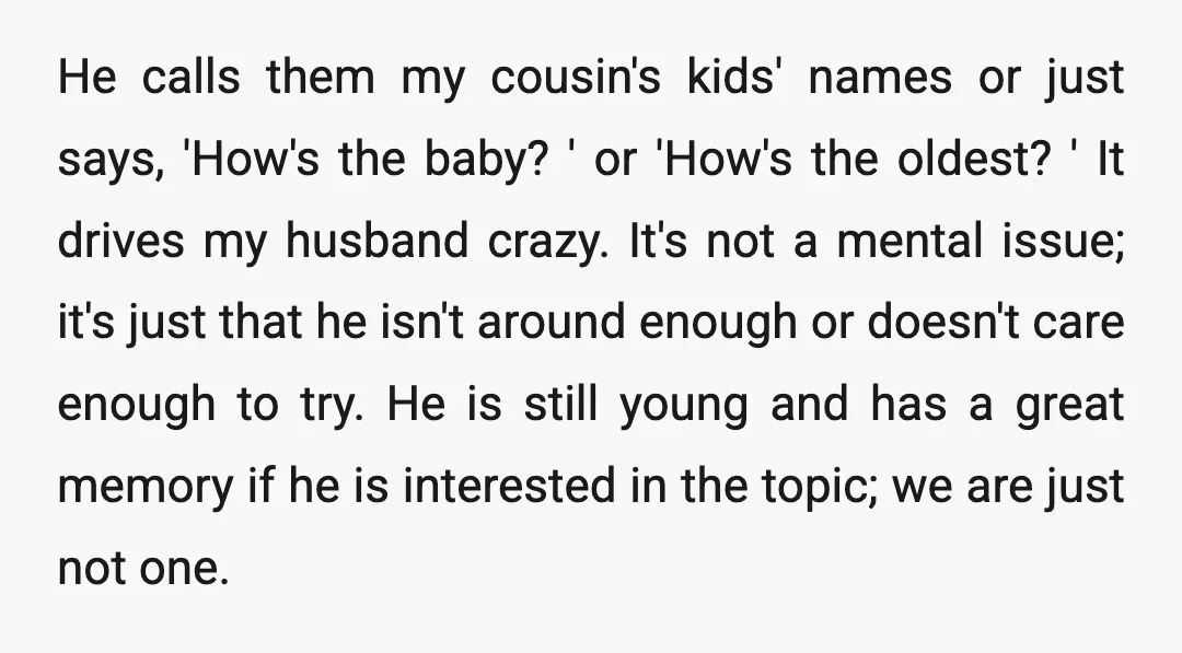 He calls them my cousin's kids' names or just says, 'How's the baby? ' or 'How's the oldest? ' It drives my husband crazy. It's not a mental issue; it's...