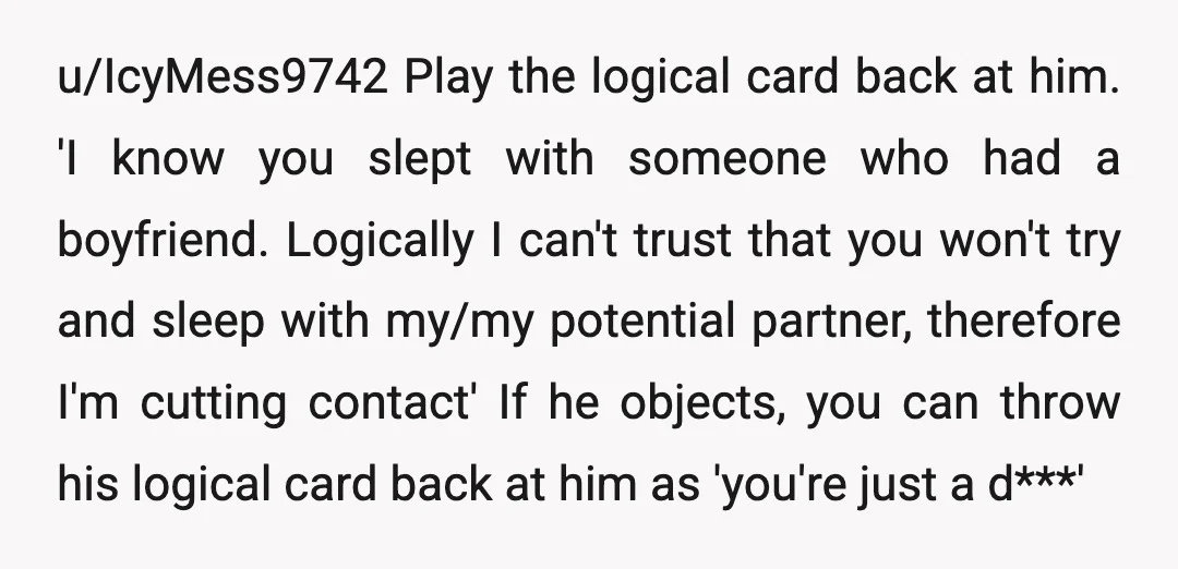 u/IcyMess9742 Play the logical card back at him. 'I know you slept with someone who had a boyfriend. Logically I can't trust that you won't try and sleep with my/my...