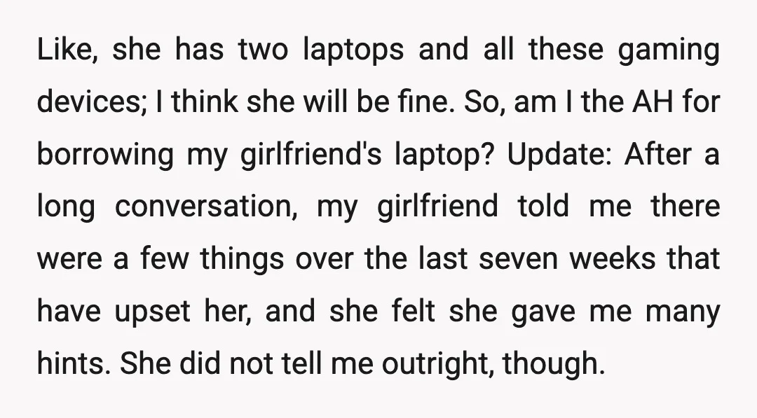 Like, she has two laptops and all these gaming devices; I think she will be fine. So, am I the AH for borrowing my girlfriend's laptop? Update: After a long...