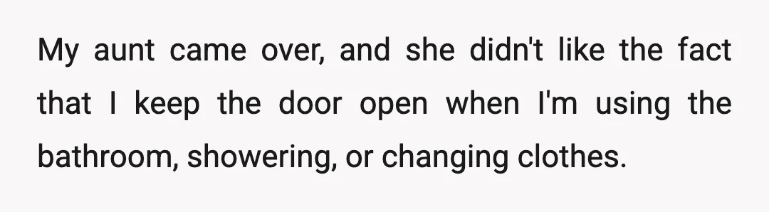 My aunt came over, and she didn't like the fact that I keep the door open when I'm using the bathroom, showering, or changing clothes.