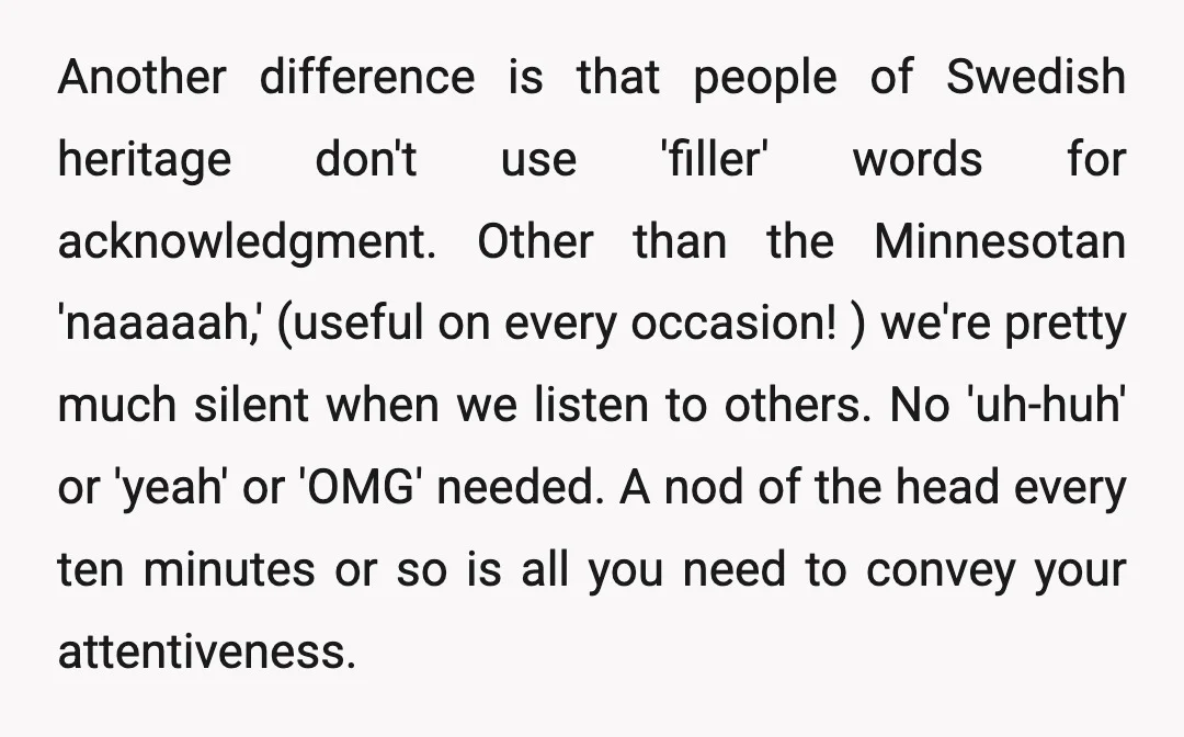Another difference is that people of Swedish heritage don't use 'filler' words for acknowledgment. Other than the Minnesotan 'naaaaah,' (useful on every occasion! ) we're pretty much silent when we...