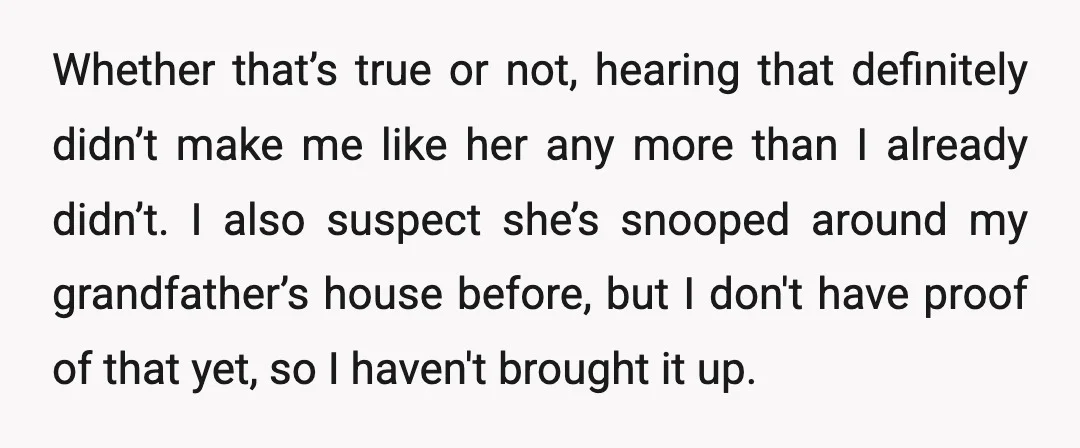 Whether that’s true or not, hearing that definitely didn’t make me like her any more than I already didn’t. I also suspect she’s snooped around my grandfather’s house before, but...