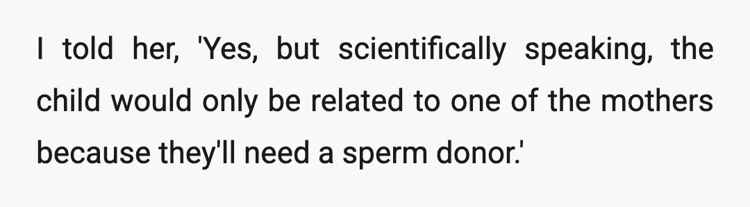 I told her, 'Yes, but scientifically speaking, the child would only be related to one of the mothers because they'll need a sperm donor.'
