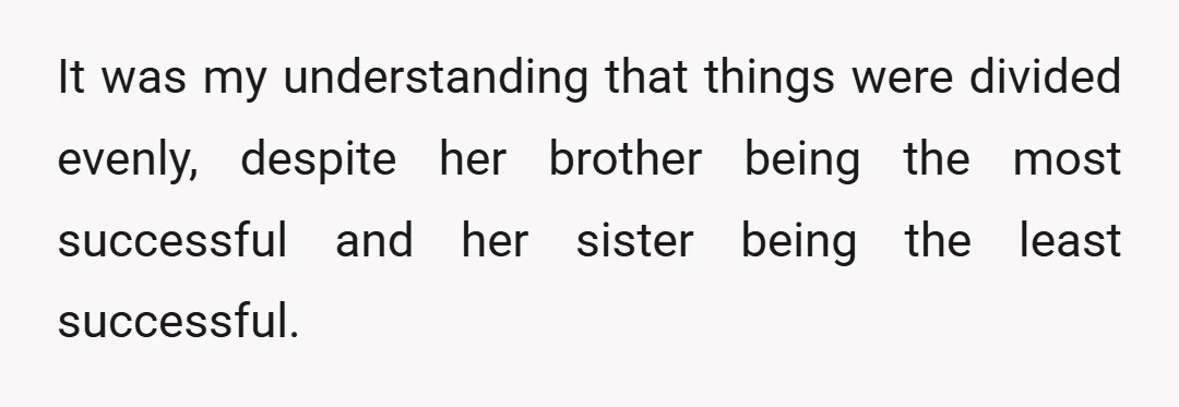 It was my understanding that things were divided evenly, despite her brother being the most successful and her sister being the least successful.