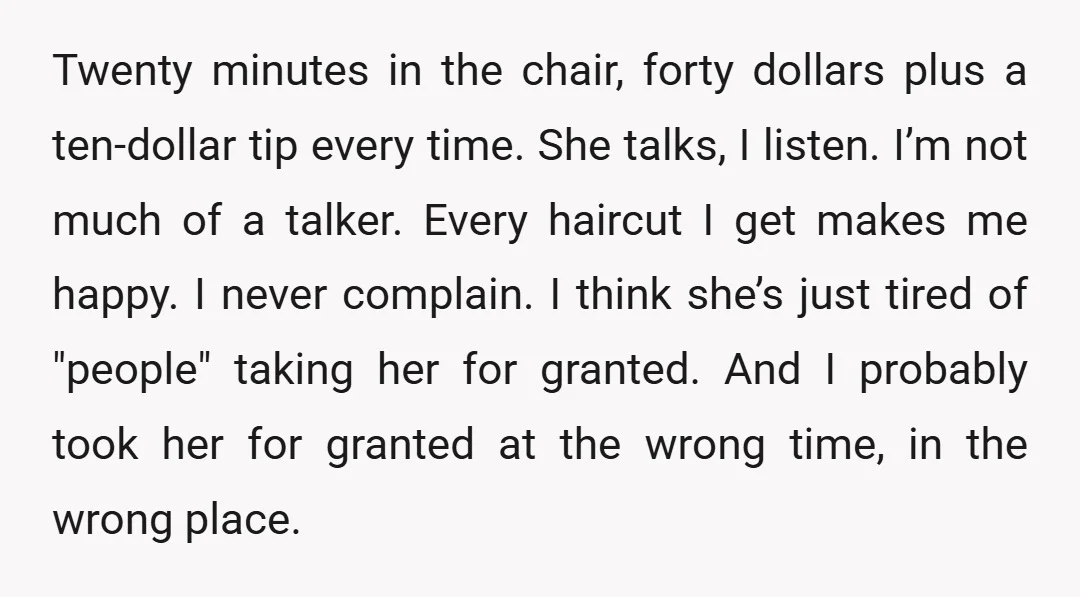 Twenty minutes in the chair, forty dollars plus a ten-dollar tip every time. She talks, I listen. I’m not much of a talker. Every haircut I get makes me happy....