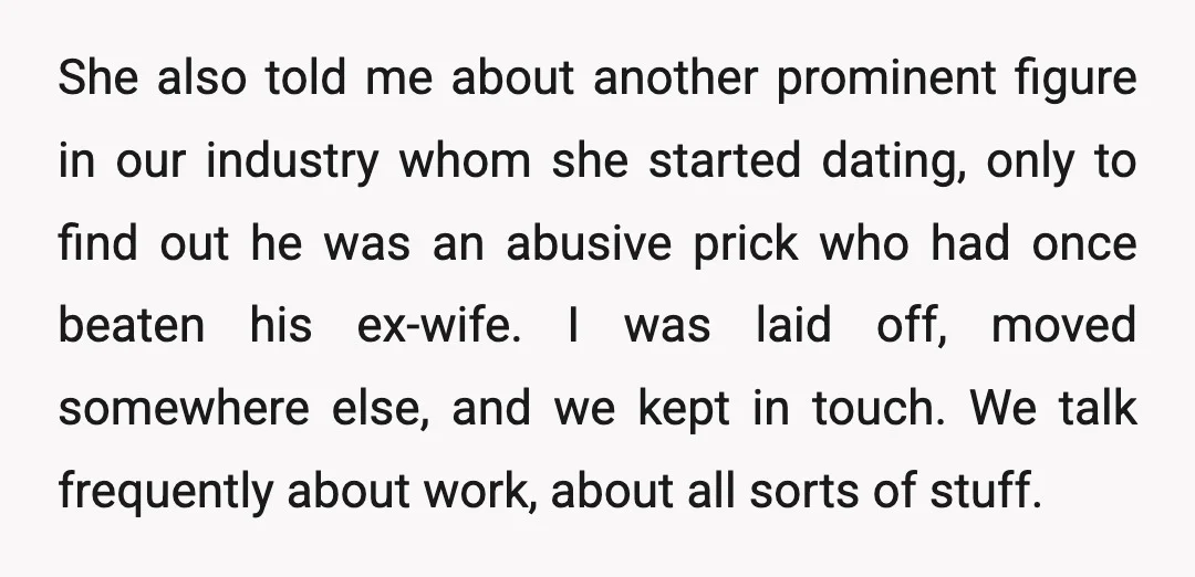 She also told me about another prominent figure in our industry whom she started dating, only to find out he was an abusive prick who had once beaten his ex-wife....