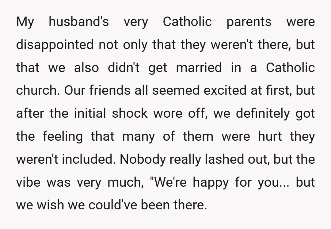 My husband's very Catholic parents were disappointed not only that they weren't there, but that we also didn't get married in a Catholic church. Our friends all seemed excited at...