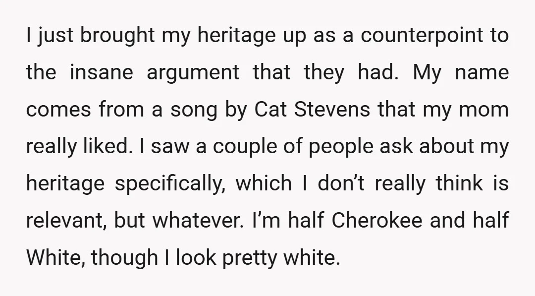 I just brought my heritage up as a counterpoint to the insane argument that they had. My name comes from a song by Cat Stevens that my mom really liked....