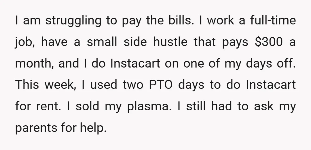 I am struggling to pay the bills. I work a full-time job, have a small side hustle that pays $300 a month, and I do Instacart on one of my...