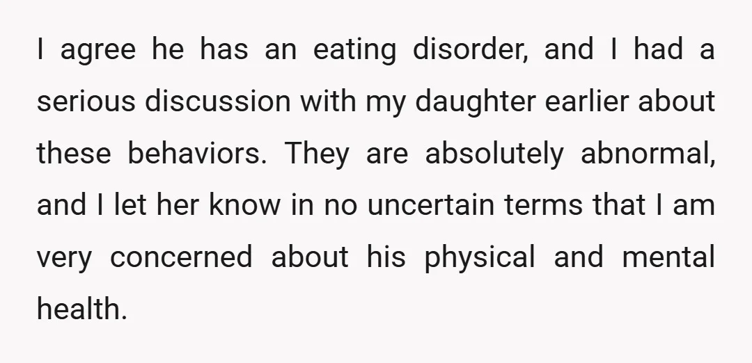 I agree he has an eating disorder, and I had a serious discussion with my daughter earlier about these behaviors. They are absolutely abnormal, and I let her know in...