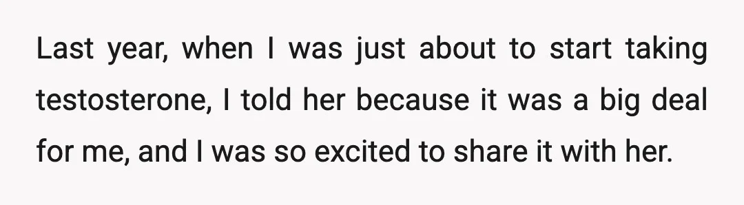 Last year, when I was just about to start taking testosterone, I told her because it was a big deal for me, and I was so excited to share it...