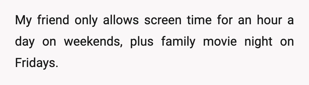 My friend only allows screen time for an hour a day on weekends, plus family movie night on Fridays.
