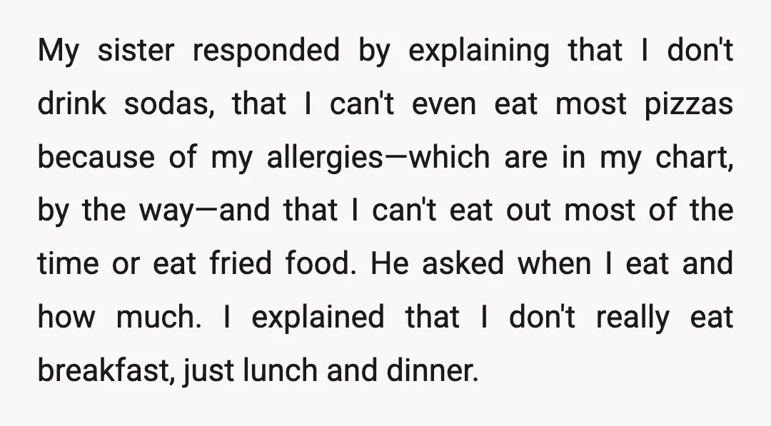 My sister responded by explaining that I don't drink sodas, that I can't even eat most pizzas because of my allergies—which are in my chart, by the way—and that I...