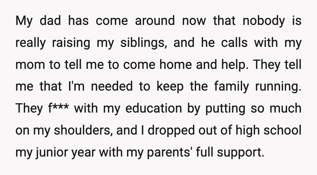 My dad has come around now that nobody is really raising my siblings, and he calls with my mom to tell me to come home and help. They tell me...