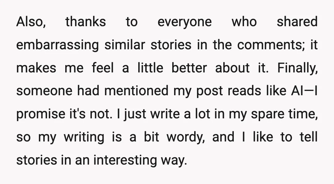 Also, thanks to everyone who shared embarrassing similar stories in the comments; it makes me feel a little better about it. Finally, someone had mentioned my post reads like AI—I...