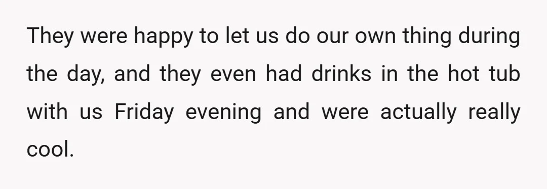 They were happy to let us do our own thing during the day, and they even had drinks in the hot tub with us Friday evening and were actually really...