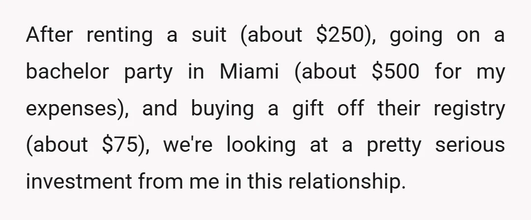 After renting a suit (about $250), going on a bachelor party in Miami (about $500 for my expenses), and buying a gift off their registry (about $75), we're looking at...
