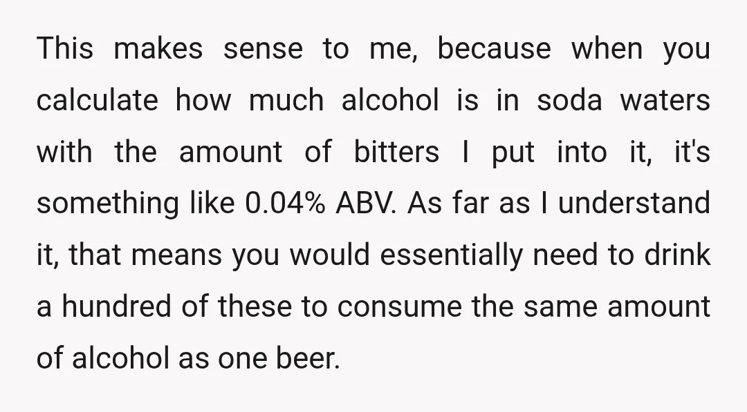 This makes sense to me, because when you calculate how much alcohol is in soda waters with the amount of bitters I put into it, it's something like 0.04% ABV....