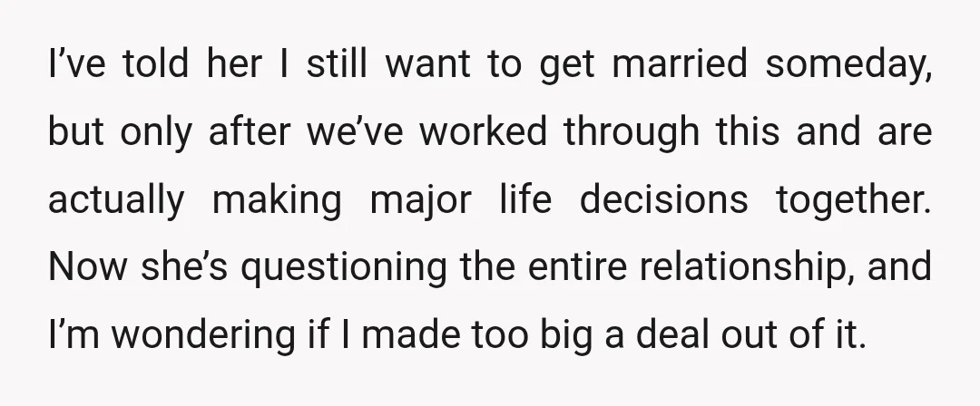 I’ve told her I still want to get married someday, but only after we’ve worked through this and are actually making major life decisions together. Now she’s questioning the entire...