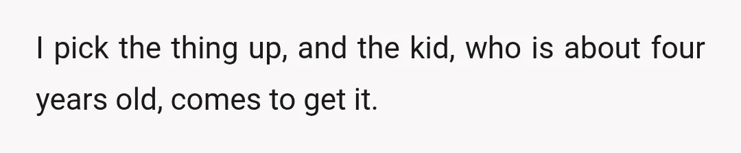 I pick the thing up, and the kid, who is about four years old, comes to get it.