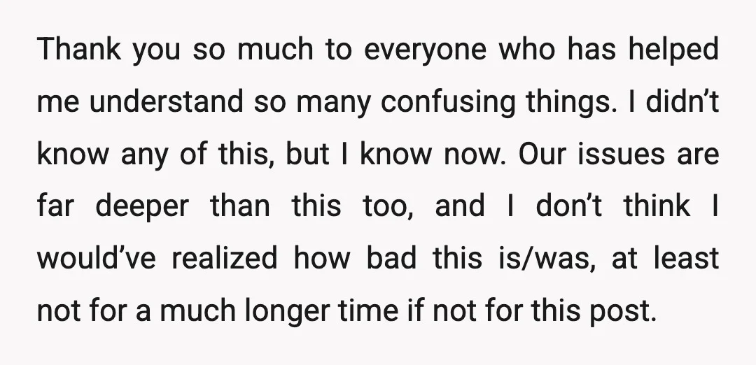 Thank you so much to everyone who has helped me understand so many confusing things. I didn’t know any of this, but I know now. Our issues are far deeper...