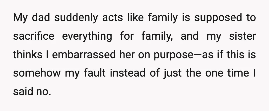 My dad suddenly acts like family is supposed to sacrifice everything for family, and my sister thinks I embarrassed her on purpose—as if this is somehow my fault instead of...