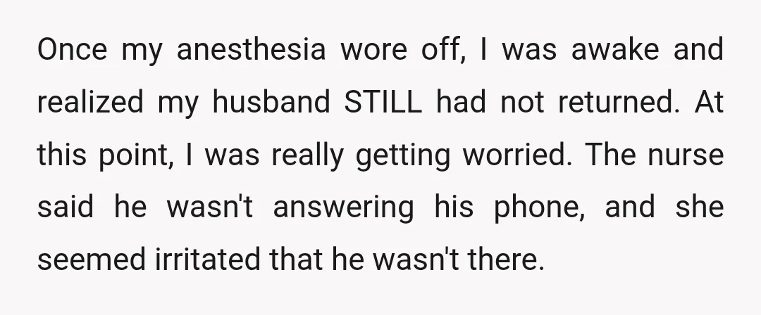 Once my anesthesia wore off, I was awake and realized my husband STILL had not returned. At this point, I was really getting worried. The nurse said he wasn't answering...