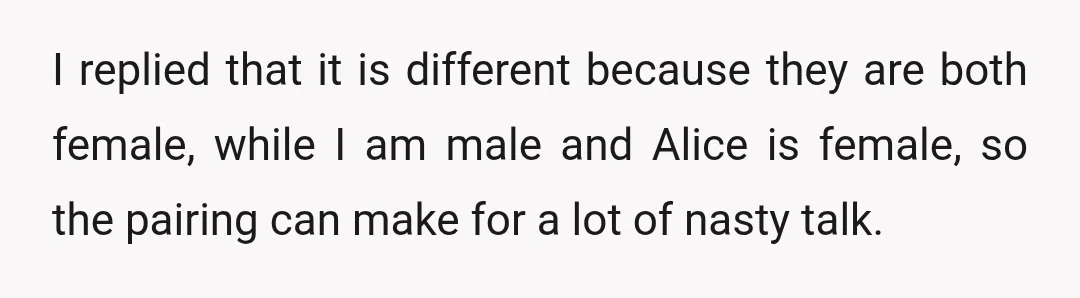 I replied that it is different because they are both female, while I am male and Alice is female, so the pairing can make for a lot of nasty talk.