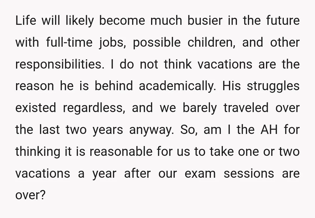 Life will likely become much busier in the future with full-time jobs, possible children, and other responsibilities. I do not think vacations are the reason he is behind academically. His...