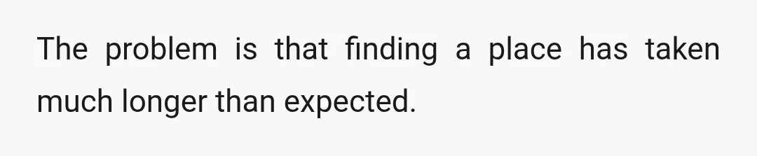 The problem is that finding a place has taken much longer than expected.