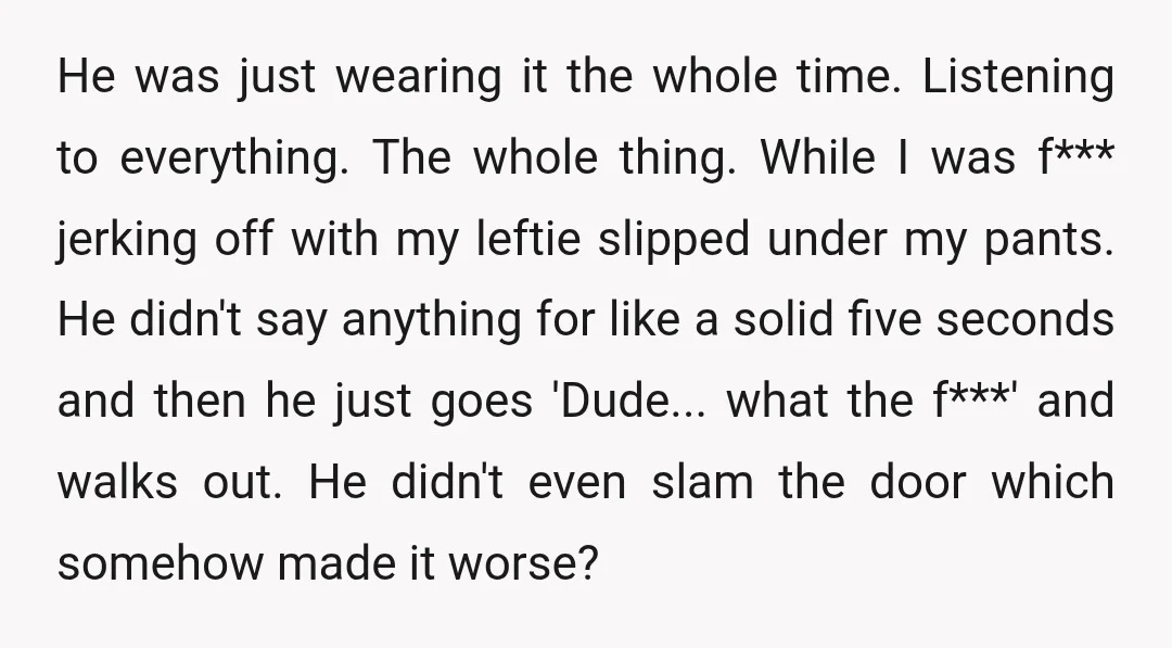 He was just wearing it the whole time. Listening to everything. The whole thing. While I was f*** jerking off with my leftie slipped under my pants. He didn't say...