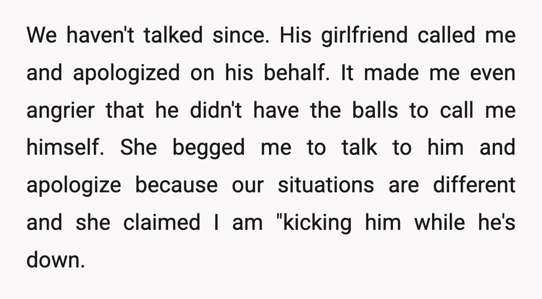 We haven't talked since. His girlfriend called me and apologized on his behalf. It made me even angrier that he didn't have the balls to call me himself. She begged...