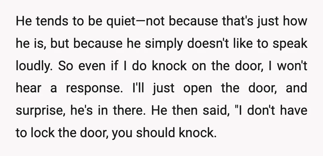 He tends to be quiet—not because that's just how he is, but because he simply doesn't like to speak loudly. So even if I do knock on the door, I...