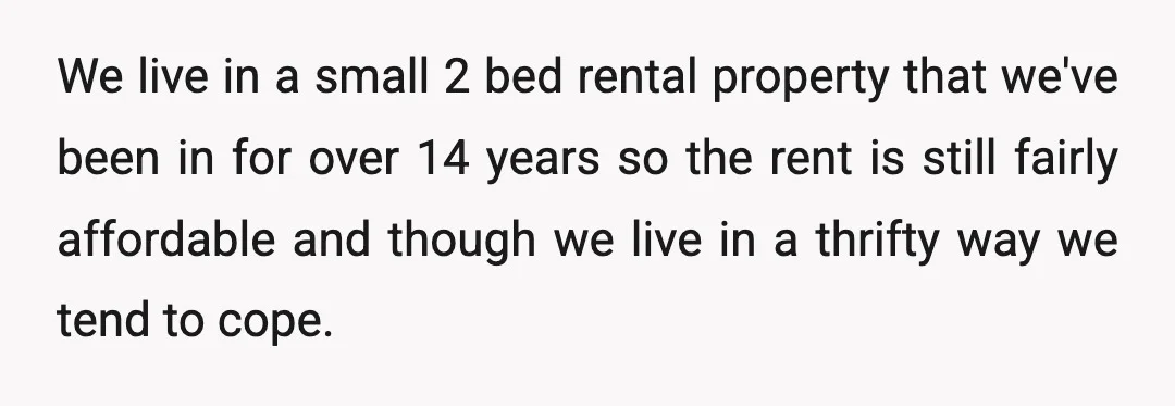 We live in a small 2 bed rental property that we've been in for over 14 years so the rent is still fairly affordable and though we live in a...