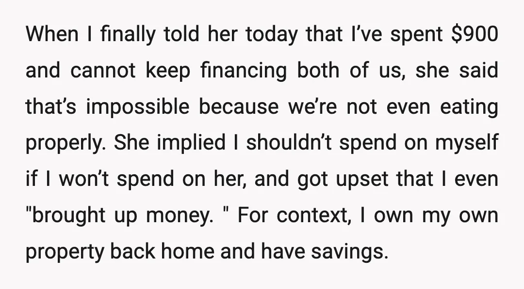 When I finally told her today that I’ve spent $900 and cannot keep financing both of us, she said that’s impossible because we’re not even eating properly. She implied I...