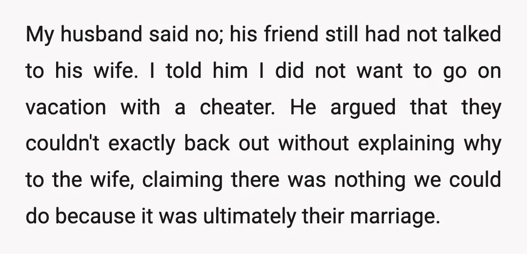 My husband said no; his friend still had not talked to his wife. I told him I did not want to go on vacation with a cheater. He argued that...