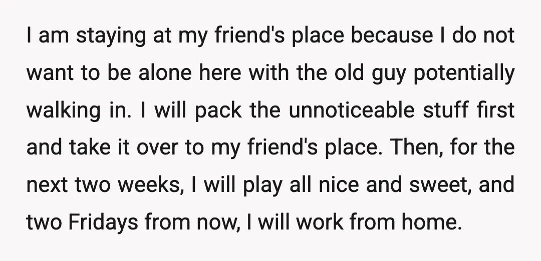 I am staying at my friend's place because I do not want to be alone here with the old guy potentially walking in. I will pack the unnoticeable stuff first...
