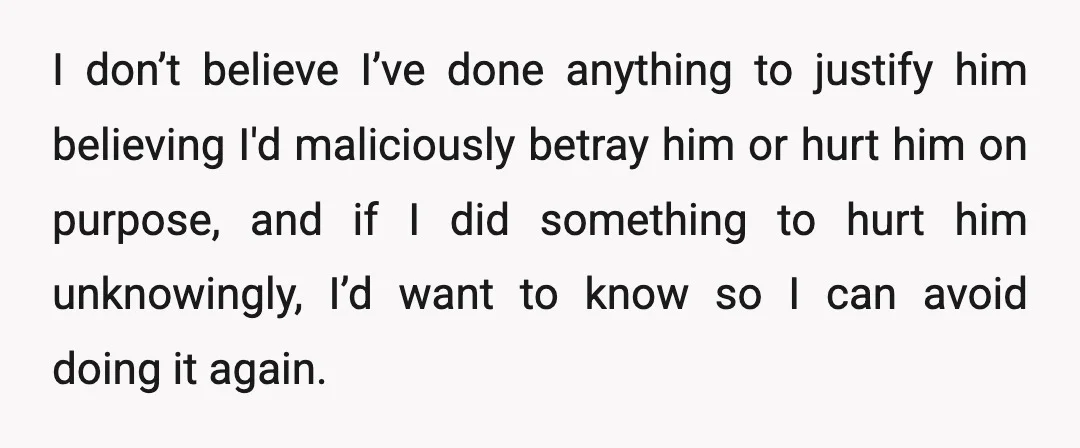 I don’t believe I’ve done anything to justify him believing I'd maliciously betray him or hurt him on purpose, and if I did something to hurt him unknowingly, I’d want...