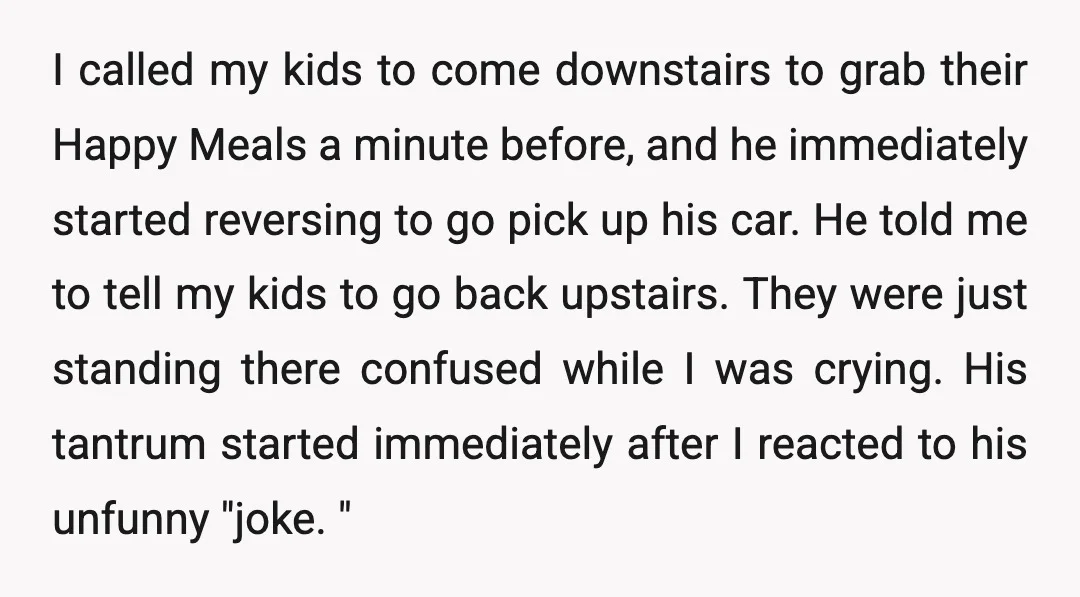 I called my kids to come downstairs to grab their Happy Meals a minute before, and he immediately started reversing to go pick up his car. He told me to...