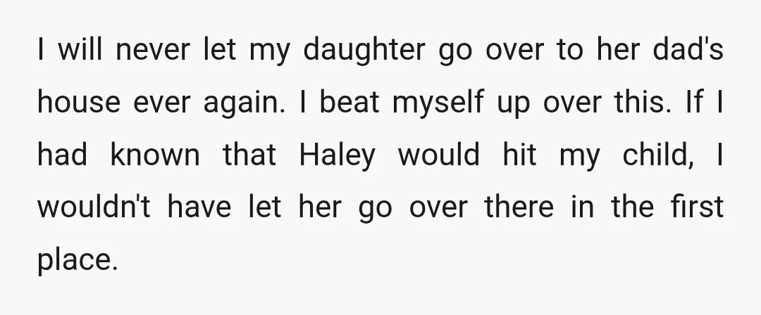 I will never let my daughter go over to her dad's house ever again. I beat myself up over this. If I had known that Haley would hit my child,...