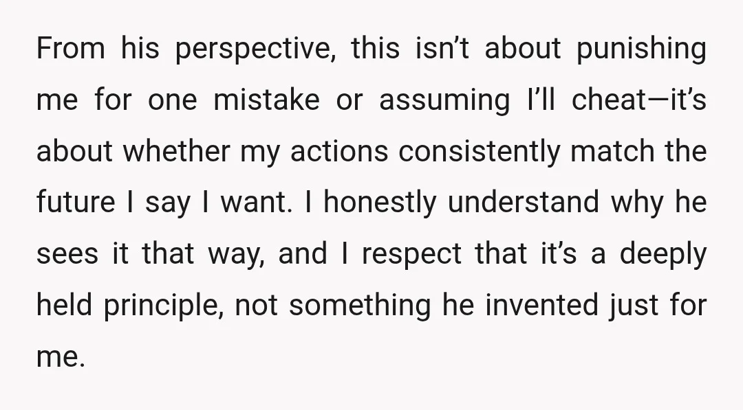 From his perspective, this isn’t about punishing me for one mistake or assuming I’ll cheat—it’s about whether my actions consistently match the future I say I want. I honestly understand...