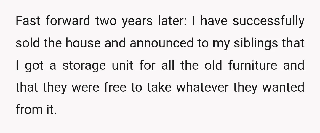 Fast forward two years later: I have successfully sold the house and announced to my siblings that I got a storage unit for all the old furniture and that they...