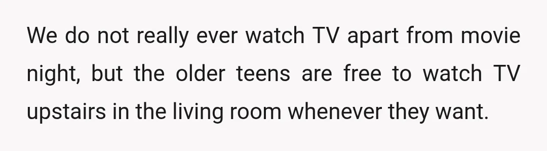 We do not really ever watch TV apart from movie night, but the older teens are free to watch TV upstairs in the living room whenever they want.
