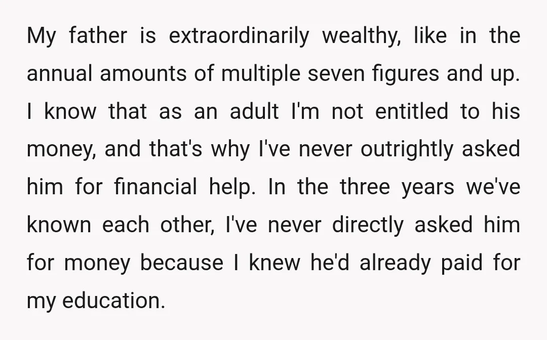My father is extraordinarily wealthy, like in the annual amounts of multiple seven figures and up. I know that as an adult I'm not entitled to his money, and that's...