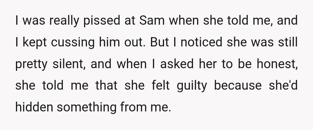 I was really pissed at Sam when she told me, and I kept cussing him out. But I noticed she was still pretty silent, and when I asked her to...