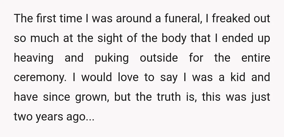 The first time I was around a funeral, I freaked out so much at the sight of the body that I ended up heaving and puking outside for the entire...
