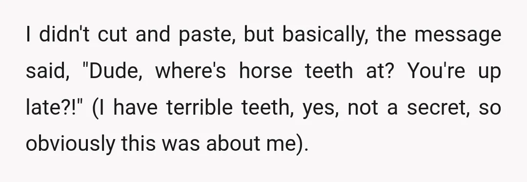 I didn't cut and paste, but basically, the message said, "Dude, where's horse teeth at? You're up late?!" (I have terrible teeth, yes, not a secret, so obviously this was...