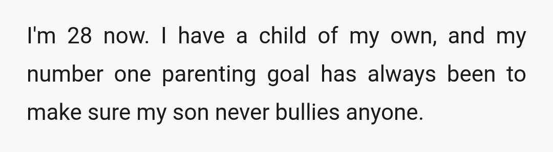 I'm 28 now. I have a child of my own, and my number one parenting goal has always been to make sure my son never bullies anyone.